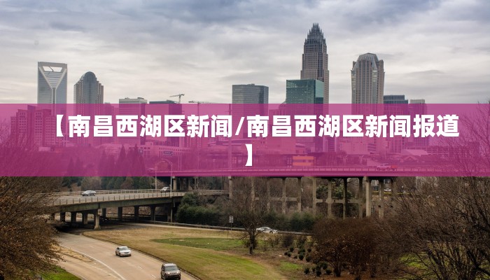 【南昌西湖区新闻/南昌西湖区新闻报道】
