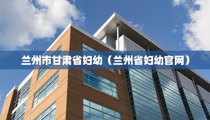 兰州市甘肃省妇幼（兰州省妇幼官网）