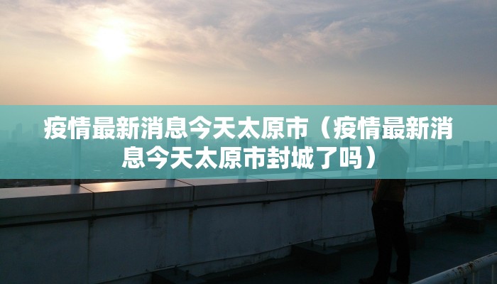 疫情最新消息今天太原市（疫情最新消息今天太原市封城了吗）