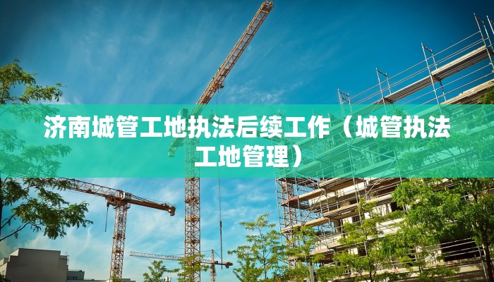 济南城管工地执法后续工作（城管执法工地管理）
