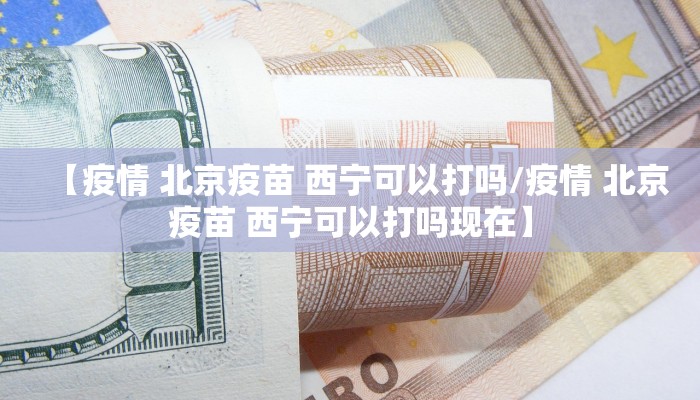 【疫情 北京疫苗 西宁可以打吗/疫情 北京疫苗 西宁可以打吗现在】