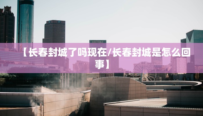 【长春封城了吗现在/长春封城是怎么回事】