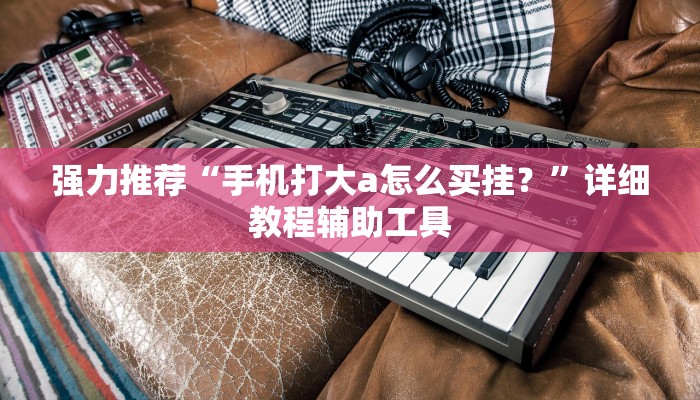 强力推荐“手机打大a怎么买挂？”详细教程辅助工具