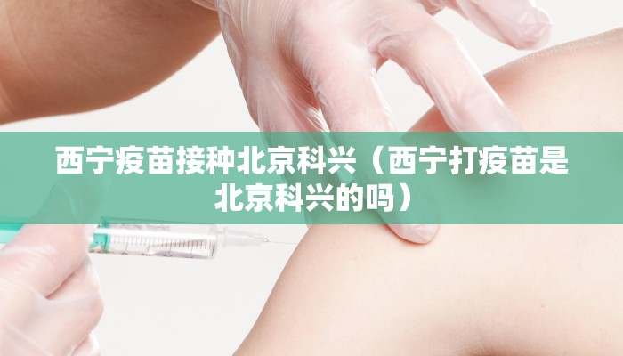 西宁疫苗接种北京科兴（西宁打疫苗是北京科兴的吗）