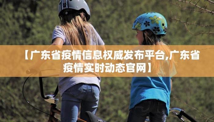 【广东省疫情信息权威发布平台,广东省疫情实时动态官网】