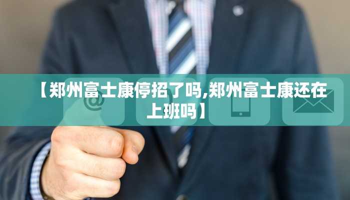 【郑州富士康停招了吗,郑州富士康还在上班吗】