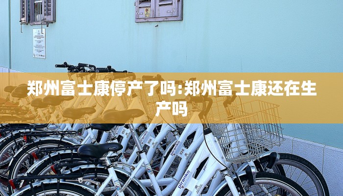 郑州富士康停产了吗:郑州富士康还在生产吗