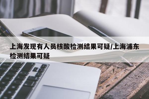 上海发现有人员核酸检测结果可疑/上海浦东检测结果可疑