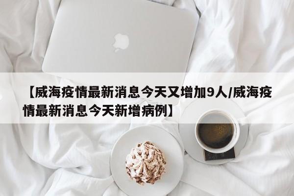 【威海疫情最新消息今天又增加9人/威海疫情最新消息今天新增病例】