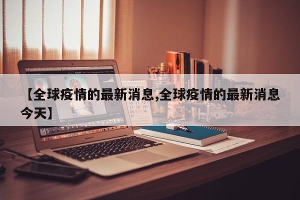 【全球疫情的最新消息,全球疫情的最新消息今天】