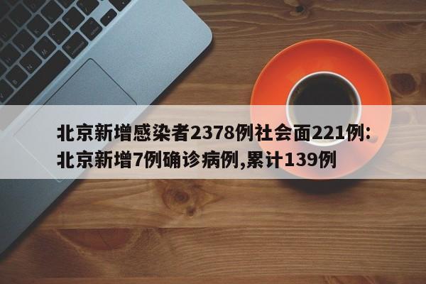 北京新增感染者2378例社会面221例:北京新增7例确诊病例,累计139例