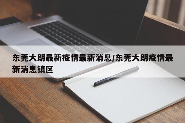 东莞大朗最新疫情最新消息/东莞大朗疫情最新消息镇区