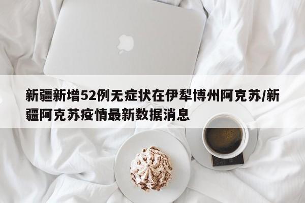 新疆新增52例无症状在伊犁博州阿克苏/新疆阿克苏疫情最新数据消息