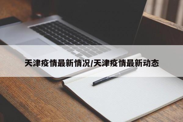 天津疫情最新情况/天津疫情最新动态