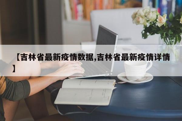 【吉林省最新疫情数据,吉林省最新疫情详情】