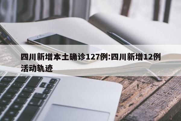 四川新增本土确诊127例:四川新增12例活动轨迹