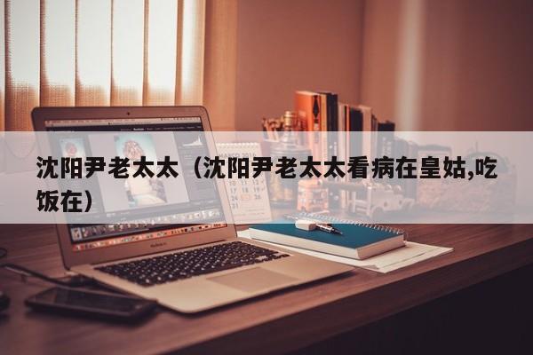 沈阳尹老太太（沈阳尹老太太看病在皇姑,吃饭在）