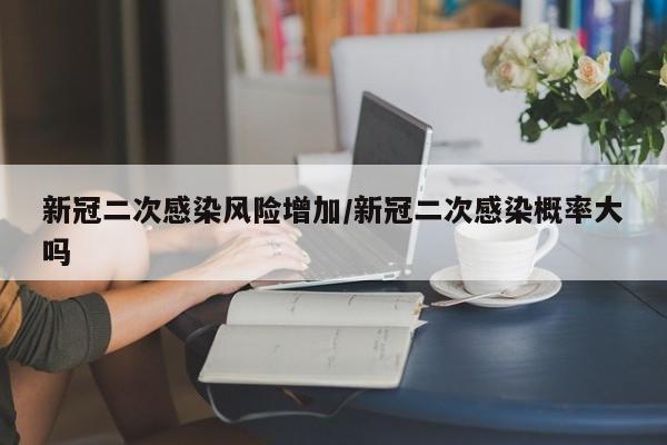 新冠二次感染风险增加/新冠二次感染概率大吗