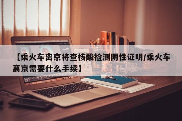 【乘火车离京将查核酸检测阴性证明/乘火车离京需要什么手续】