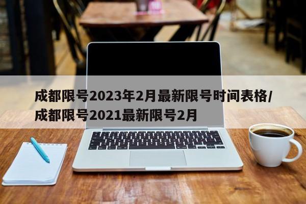 成都限号2023年2月最新限号时间表格/成都限号2021最新限号2月