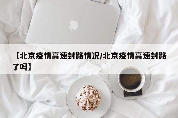 【北京疫情高速封路情况/北京疫情高速封路了吗】