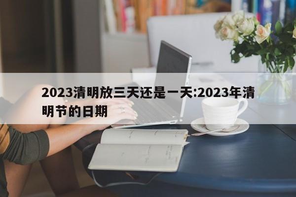 2023清明放三天还是一天:2023年清明节的日期