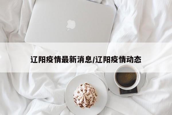 辽阳疫情最新消息/辽阳疫情动态
