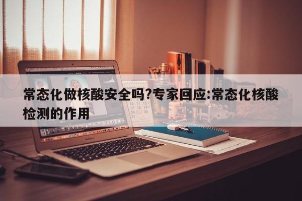 常态化做核酸安全吗?专家回应:常态化核酸检测的作用