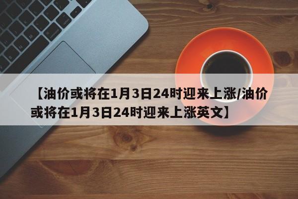 【油价或将在1月3日24时迎来上涨/油价或将在1月3日24时迎来上涨英文】