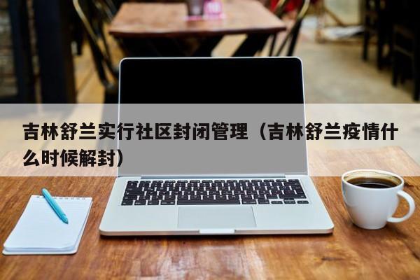 吉林舒兰实行社区封闭管理（吉林舒兰疫情什么时候解封）