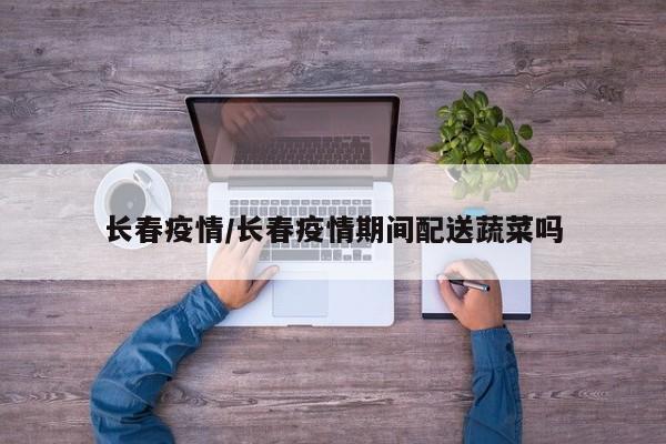 长春疫情/长春疫情期间配送蔬菜吗