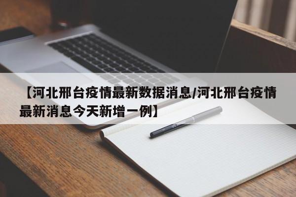 【河北邢台疫情最新数据消息/河北邢台疫情最新消息今天新增一例】