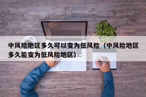 中风险地区多久可以变为低风险（中风险地区多久能变为低风险地区）