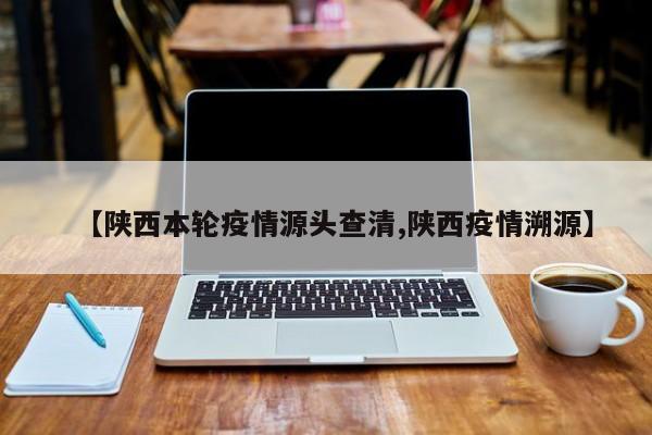 【陕西本轮疫情源头查清,陕西疫情溯源】
