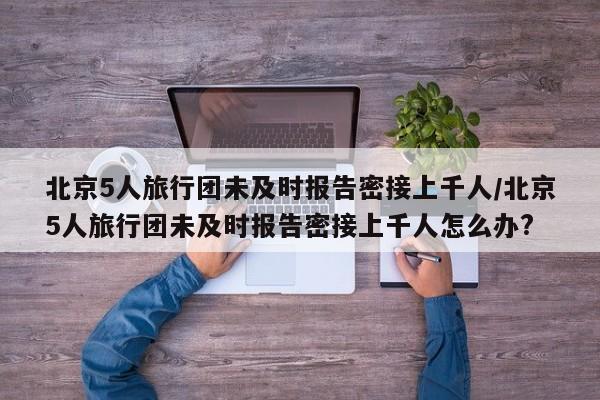 北京5人旅行团未及时报告密接上千人/北京5人旅行团未及时报告密接上千人怎么办?