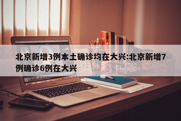北京新增3例本土确诊均在大兴:北京新增7例确诊6例在大兴