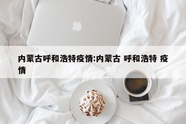 内蒙古呼和浩特疫情:内蒙古 呼和浩特 疫情